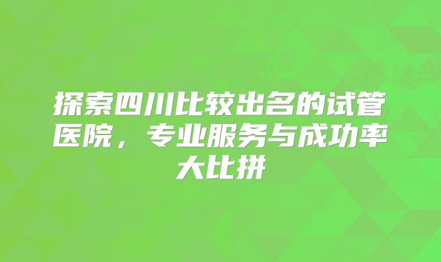 探索四川比较出名的试管医院，专业服务与成功率大比拼