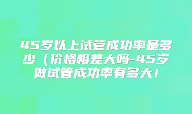 45岁以上试管成功率是多少（价格相差大吗-45岁做试管成功率有多大！