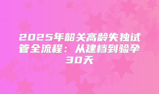 2025年韶关高龄失独试管全流程：从建档到验孕30天