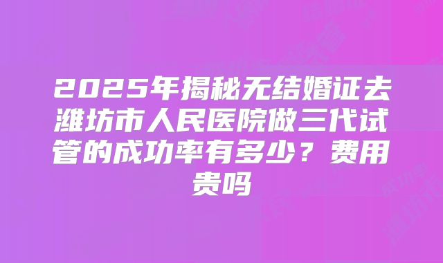 2025年揭秘无结婚证去潍坊市人民医院做三代试管的成功率有多少？费用贵吗
