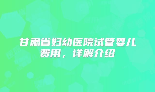 甘肃省妇幼医院试管婴儿费用，详解介绍