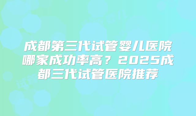 成都第三代试管婴儿医院哪家成功率高？2025成都三代试管医院推荐