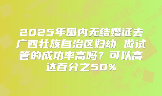 2025年国内无结婚证去广西壮族自治区妇幼 做试管的成功率高吗?可以高达百分之50%
