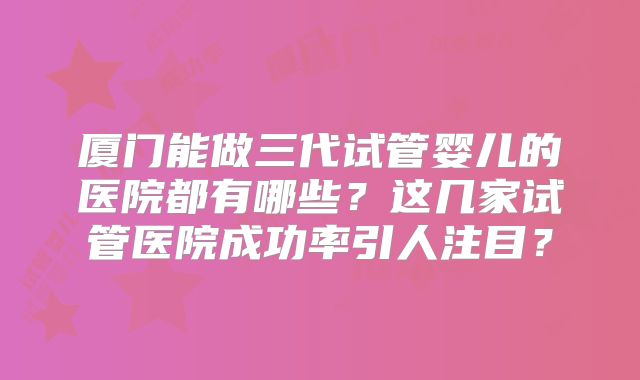 厦门能做三代试管婴儿的医院都有哪些？这几家试管医院成功率引人注目？