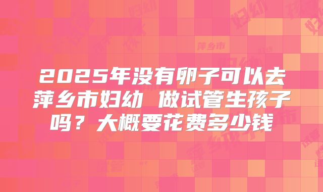 2025年没有卵子可以去萍乡市妇幼 做试管生孩子吗？大概要花费多少钱