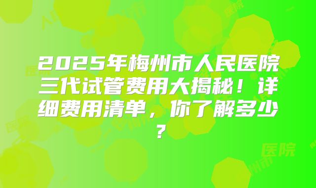 2025年梅州市人民医院三代试管费用大揭秘！详细费用清单，你了解多少？