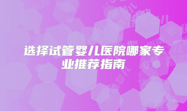 选择试管婴儿医院哪家专业推荐指南