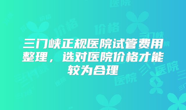 三门峡正规医院试管费用整理，选对医院价格才能较为合理