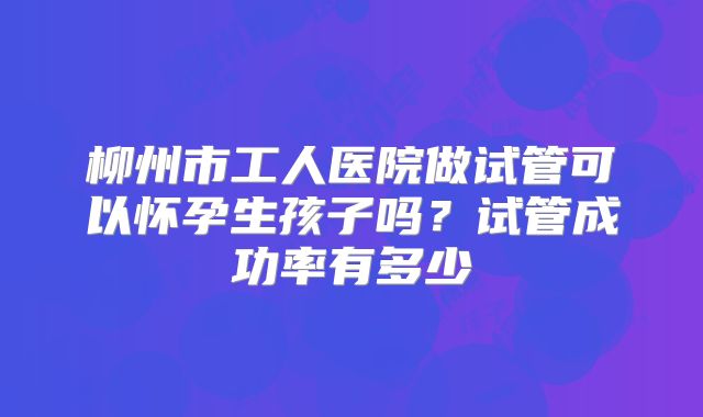 柳州市工人医院做试管可以怀孕生孩子吗?试管成功率有多少