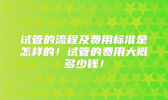 试管的流程及费用标准是怎样的！试管的费用大概多少钱！