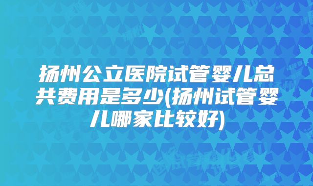 扬州公立医院试管婴儿总共费用是多少(扬州试管婴儿哪家比较好)