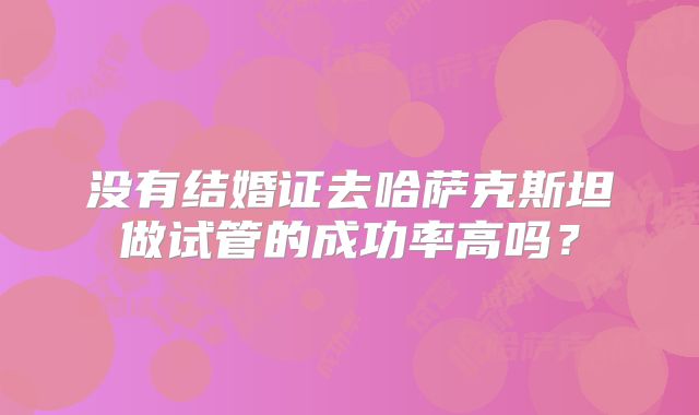 没有结婚证去哈萨克斯坦做试管的成功率高吗？