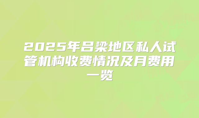 2025年吕梁地区私人试管机构收费情况及月费用一览