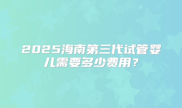 2025海南第三代试管婴儿需要多少费用？