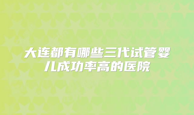 大连都有哪些三代试管婴儿成功率高的医院