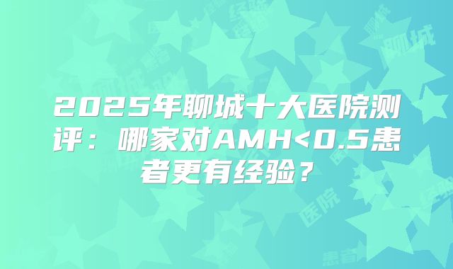 2025年聊城十大医院测评:哪家对AMH<0.5患者更有经验?