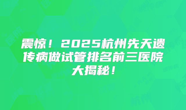 震惊!2025杭州先天遗传病做试管排名前三医院大揭秘!