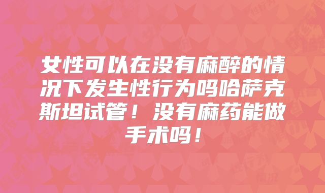 女性可以在没有麻醉的情况下发生性行为吗哈萨克斯坦试管!没有麻药能做手术吗!