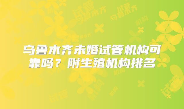 乌鲁木齐未婚试管机构可靠吗?附生殖机构排名