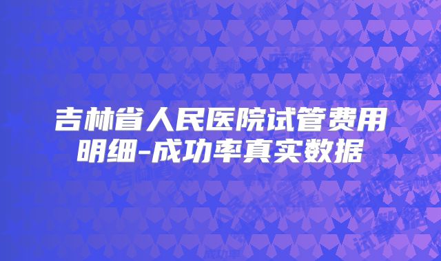 吉林省人民医院试管费用明细-成功率真实数据