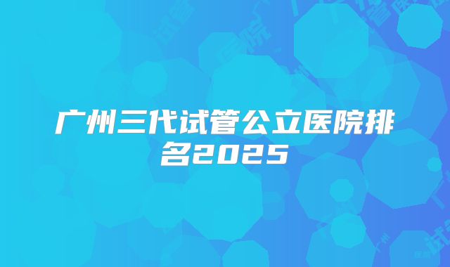 广州三代试管公立医院排名2025