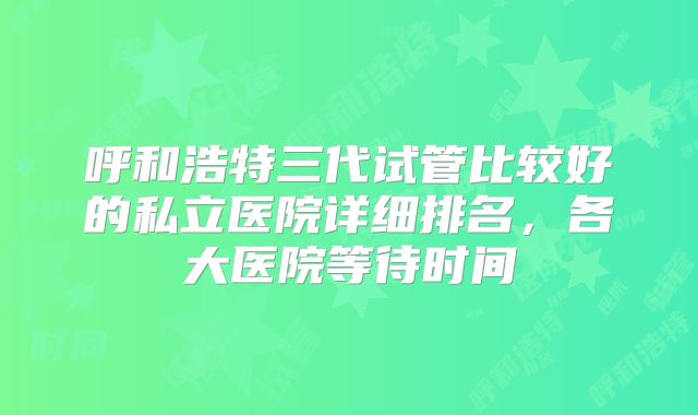 呼和浩特三代试管比较好的私立医院详细排名，各大医院等待时间