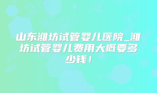山东潍坊试管婴儿医院_潍坊试管婴儿费用大概要多少钱！