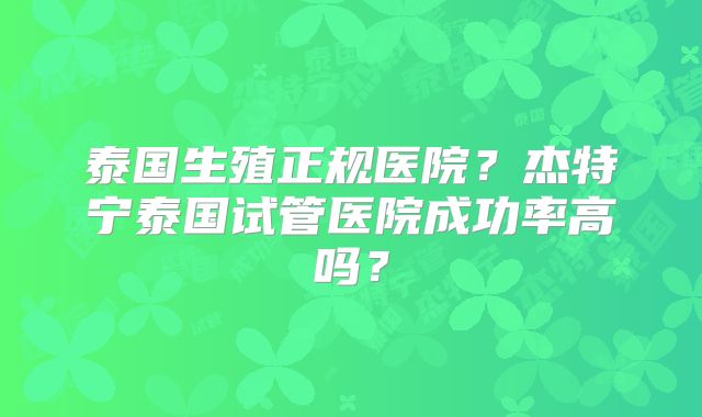 泰国生殖正规医院？杰特宁泰国试管医院成功率高吗？