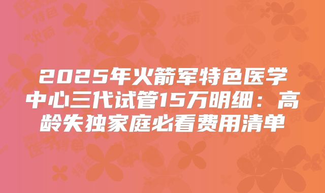2025年火箭军特色医学中心三代试管15万明细：高龄失独家庭必看费用清单