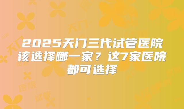2025天门三代试管医院该选择哪一家？这7家医院都可选择