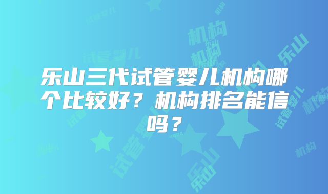 乐山三代试管婴儿机构哪个比较好？机构排名能信吗？