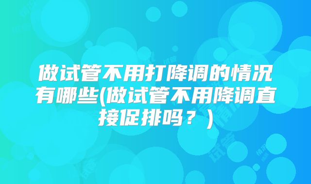 做试管不用打降调的情况有哪些(做试管不用降调直接促排吗?)