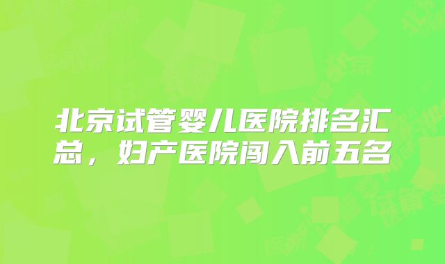 北京试管婴儿医院排名汇总，妇产医院闯入前五名