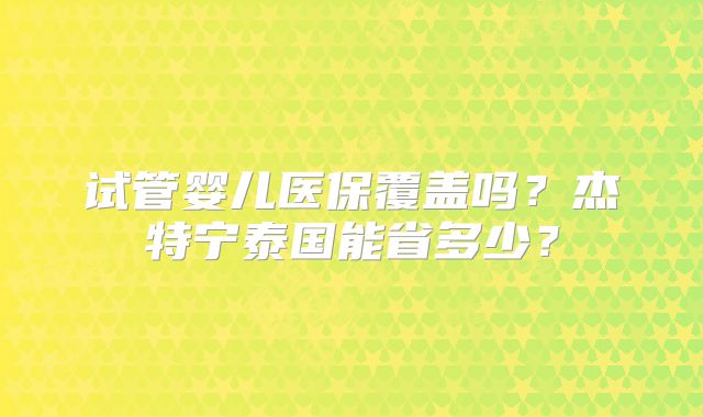 试管婴儿医保覆盖吗?杰特宁泰国能省多少?