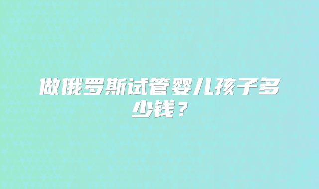 做俄罗斯试管婴儿孩子多少钱?