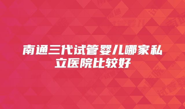 南通三代试管婴儿哪家私立医院比较好
