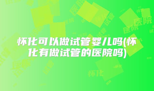 怀化可以做试管婴儿吗(怀化有做试管的医院吗)