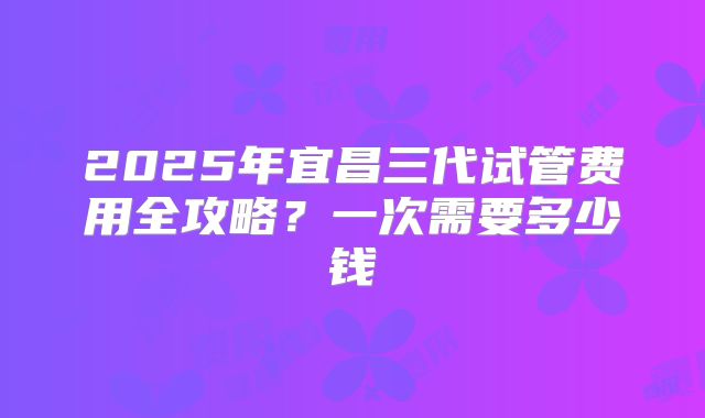 2025年宜昌三代试管费用全攻略？一次需要多少钱