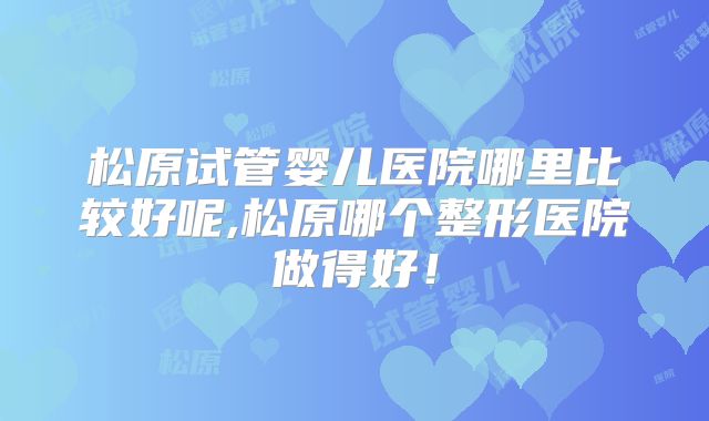 松原试管婴儿医院哪里比较好呢,松原哪个整形医院做得好!