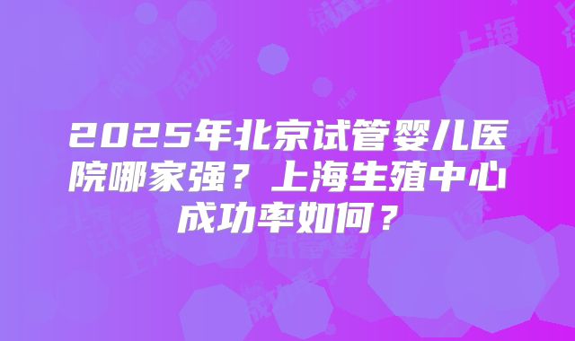 2025年北京试管婴儿医院哪家强？上海生殖中心成功率如何？