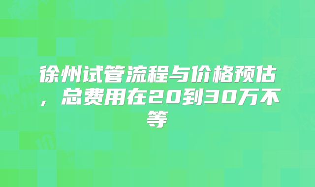 徐州试管流程与价格预估，总费用在20到30万不等