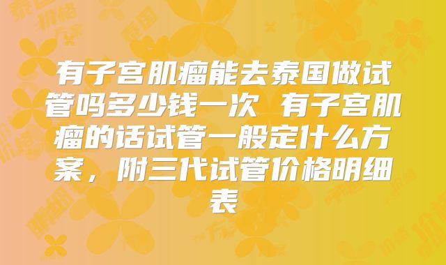 有子宫肌瘤能去泰国做试管吗多少钱一次 有子宫肌瘤的话试管一般定什么方案，附三代试管价格明细表