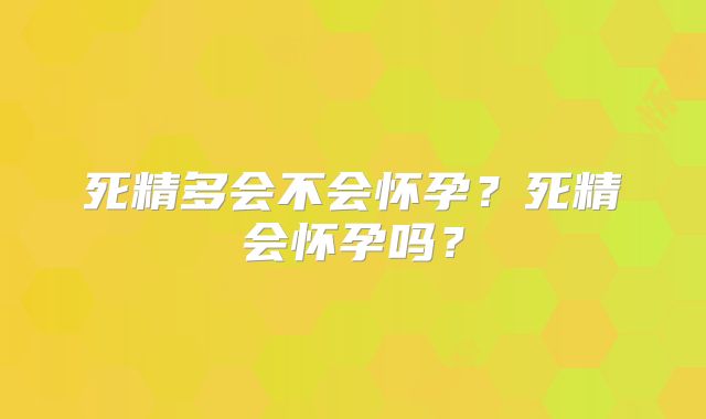 死精多会不会怀孕？死精会怀孕吗？