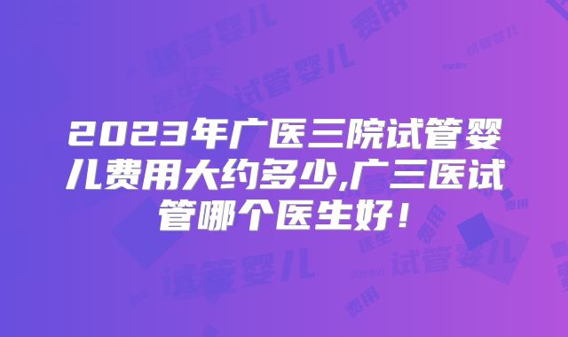 2023年广医三院试管婴儿费用大约多少,广三医试管哪个医生好！
