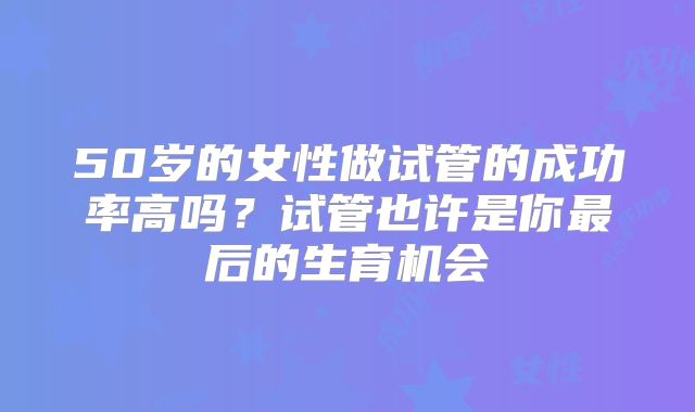 50岁的女性做试管的成功率高吗？试管也许是你最后的生育机会