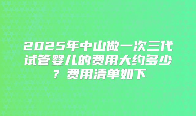 2025年中山做一次三代试管婴儿的费用大约多少?费用清单如下