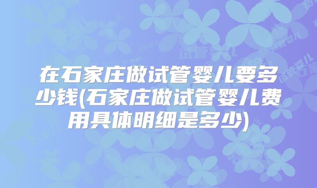 在石家庄做试管婴儿要多少钱(石家庄做试管婴儿费用具体明细是多少)