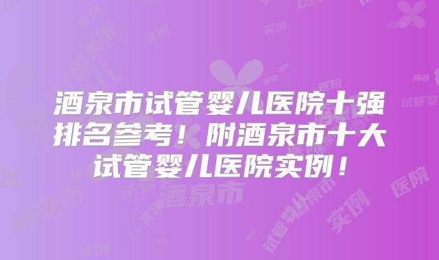 酒泉市试管婴儿医院十强排名参考！附酒泉市十大试管婴儿医院实例！