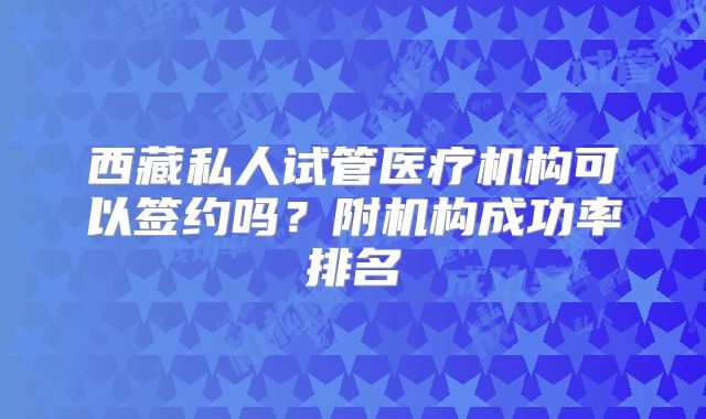 西藏私人试管医疗机构可以签约吗？附机构成功率排名