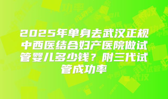 2025年单身去武汉正规中西医结合妇产医院做试管婴儿多少钱?附三代试管成功率